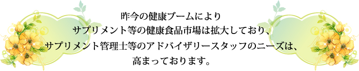 昨今の健康ブームによりサプリメント等の健康食品市場は拡大しており、サプリメント管理士等のアドバイザリースタッフのニーズは、高まっております。